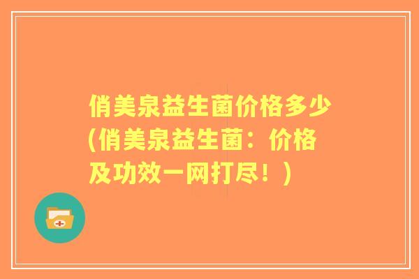 俏美泉益生菌价格多少(俏美泉益生菌:价格及功效一网打尽!) 俏美泉益生菌价格多少(俏美泉益生菌:价格及功效一网打尽!)