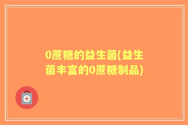 0蔗糖的益生菌(益生菌丰富的0蔗糖制品) 0蔗糖的益生菌(益生菌丰富的0蔗糖制品)