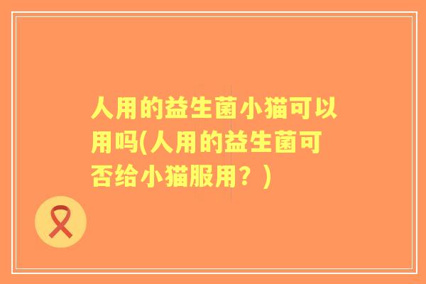人用的益生菌小猫可以用吗(人用的益生菌可否给小猫服用？)