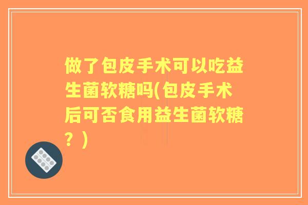 做了包皮手术可以吃益生菌软糖吗(包皮手术后可否食用益生菌软糖?) 做了包皮手术可以吃益生菌软糖吗(包皮手术后可否食用益生菌软糖?)