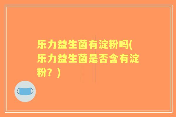 乐力益生菌有淀粉吗(乐力益生菌是否含有淀粉？)