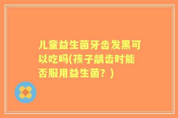 儿童益生菌牙齿发黑可以吃吗(孩子龋齿时能否服用益生菌?) 儿童益生菌牙齿发黑可以吃吗(孩子龋齿时能否服用益生菌?)