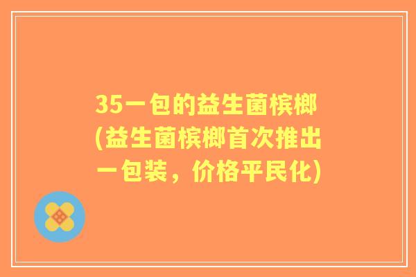 35一包的益生菌槟榔(益生菌槟榔首次推出一包装，价格平民化)