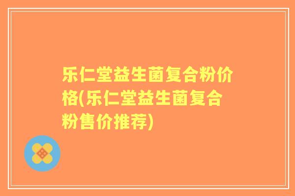 乐仁堂益生菌复合粉价格(乐仁堂益生菌复合粉售价推荐) 乐仁堂益生菌复合粉价格(乐仁堂益生菌复合粉售价推荐)