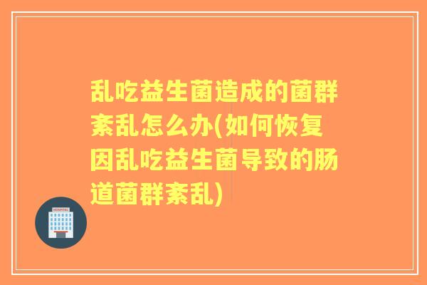 乱吃益生菌造成的菌群紊乱怎么办(如何恢复因乱吃益生菌导致的肠道菌群紊乱)
