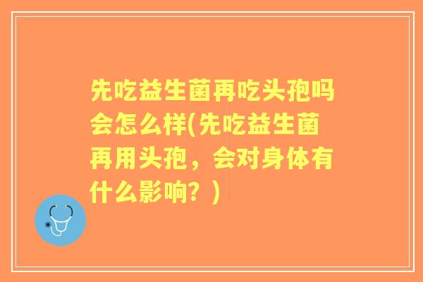 先吃益生菌再吃头孢吗会怎么样(先吃益生菌再用头孢，会对身体有什么影响？)