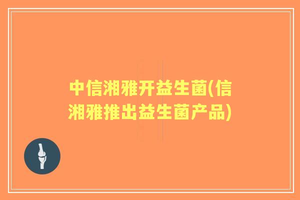 中信湘雅开益生菌(信湘雅推出益生菌产品) 中信湘雅开益生菌(信湘雅推出益生菌产品)