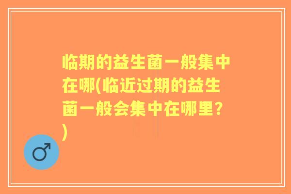 临期的益生菌一般集中在哪(临近过期的益生菌一般会集中在哪里？)