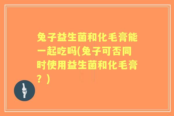 兔子益生菌和化毛膏能一起吃吗(兔子可否同时使用益生菌和化毛膏？)