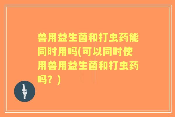 兽用益生菌和打虫药能同时用吗(可以同时使用兽用益生菌和打虫药吗？)