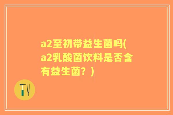 a2至初带益生菌吗(a2乳酸菌饮料是否含有益生菌?) a2至初带益生菌吗(a2乳酸菌饮料是否含有益生菌?)