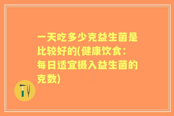 一天吃多少克益生菌是比较好的(健康饮食：每日适宜摄入益生菌的克数)