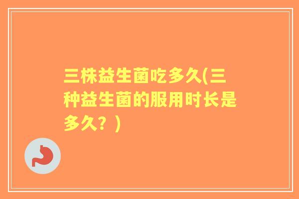三株益生菌吃多久(三种益生菌的服用时长是多久？)