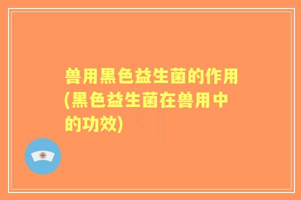 兽用黑色益生菌的作用(黑色益生菌在兽用中的功效)