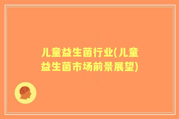 儿童益生菌行业(儿童益生菌市场前景展望) 儿童益生菌行业(儿童益生菌市场前景展望)