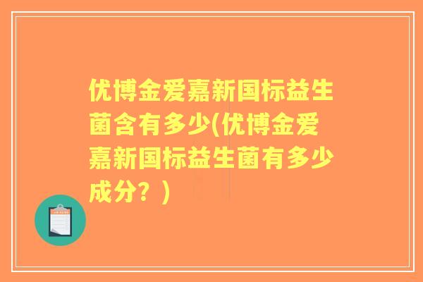 优博金爱嘉新国标益生菌含有多少(优博金爱嘉新国标益生菌有多少成分?) 优博金爱嘉新国标益生菌含有多少(优博金爱嘉新国标益生菌有多少成分?)