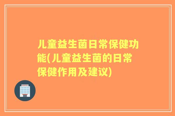 儿童益生菌日常保健功能(儿童益生菌的日常保健作用及建议)