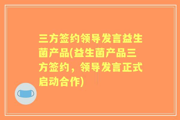三方签约领导发言益生菌产品(益生菌产品三方签约，领导发言正式启动合作)