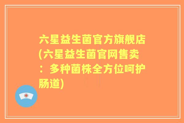 六星益生菌官方旗舰店(六星益生菌官网售卖：多种菌株全方位呵护肠道)