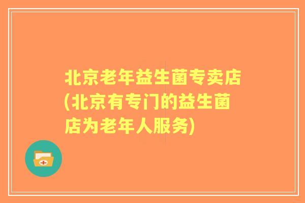 北京老年益生菌专卖店(北京有专门的益生菌店为老年人服务) 北京老年益生菌专卖店(北京有专门的益生菌店为老年人服务)