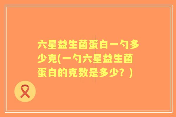 六星益生菌蛋白一勺多少克(一勺六星益生菌蛋白的克数是多少?) 六星益生菌蛋白一勺多少克(一勺六星益生菌蛋白的克数是多少?)