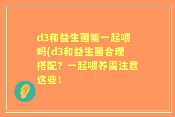 d3和益生菌能一起喂吗(d3和益生菌合理搭配?一起喂养需注意这些! d3和益生菌能一起喂吗(d3和益生菌合理搭配?一起喂养需注意这些!
