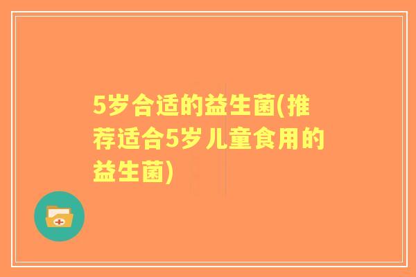 5岁合适的益生菌(推荐适合5岁儿童食用的益生菌)