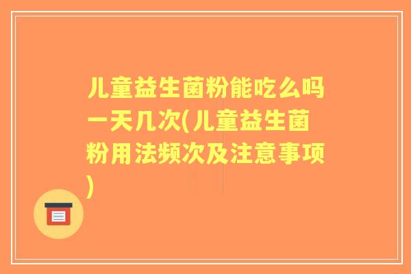儿童益生菌粉能吃么吗一天几次(儿童益生菌粉用法频次及注意事项)