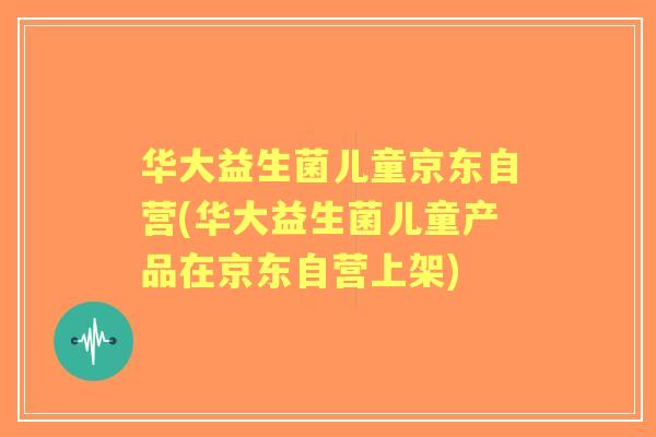 华大益生菌儿童京东自营(华大益生菌儿童产品在京东自营上架)