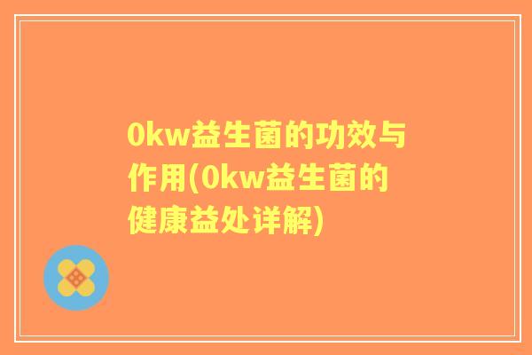 0kw益生菌的功效与作用(0kw益生菌的健康益处详解) 0kw益生菌的功效与作用(0kw益生菌的健康益处详解)