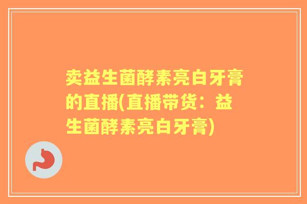 卖益生菌酵素亮白牙膏的直播(直播带货:益生菌酵素亮白牙膏) 卖益生菌酵素亮白牙膏的直播(直播带货:益生菌酵素亮白牙膏)