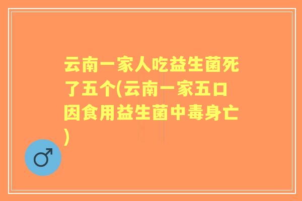 云南一家人吃益生菌死了五个(云南一家五口因食用益生菌中毒身亡)