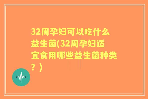 32周孕妇可以吃什么益生菌(32周孕妇适宜食用哪些益生菌种类？)