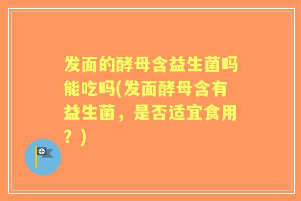 发面的酵母含益生菌吗能吃吗(发面酵母含有益生菌,是否适宜食用?) 发面的酵母含益生菌吗能吃吗(发面酵母含有益生菌,是否适宜食用?)