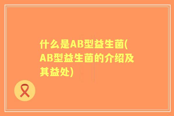 什么是AB型益生菌(AB型益生菌的介绍及其益处)