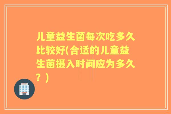 儿童益生菌每次吃多久比较好(合适的儿童益生菌摄入时间应为多久?) 儿童益生菌每次吃多久比较好(合适的儿童益生菌摄入时间应为多久?)