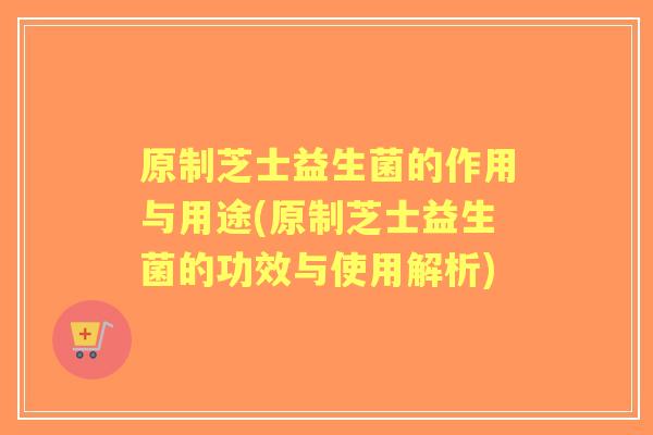 原制芝士益生菌的作用与用途(原制芝士益生菌的功效与使用解析) 原制芝士益生菌的作用与用途(原制芝士益生菌的功效与使用解析)