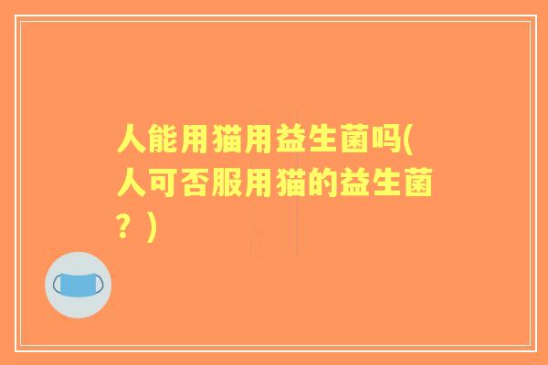 人能用猫用益生菌吗(人可否服用猫的益生菌?) 人能用猫用益生菌吗(人可否服用猫的益生菌?)