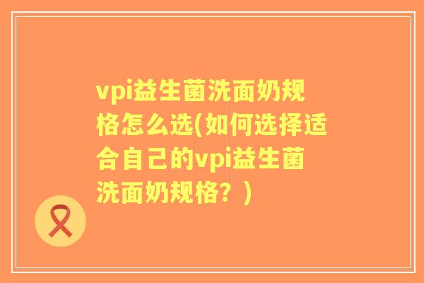 vpi益生菌洗面奶规格怎么选(如何选择适合自己的vpi益生菌洗面奶规格？)