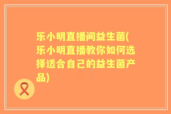 乐小明直播间益生菌(乐小明直播教你如何选择适合自己的益生菌产品) 乐小明直播间益生菌(乐小明直播教你如何选择适合自己的益生菌产品)