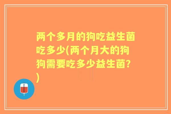 两个多月的狗吃益生菌吃多少(两个月大的狗狗需要吃多少益生菌?) 两个多月的狗吃益生菌吃多少(两个月大的狗狗需要吃多少益生菌?)