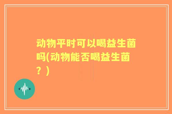 动物平时可以喝益生菌吗(动物能否喝益生菌？)