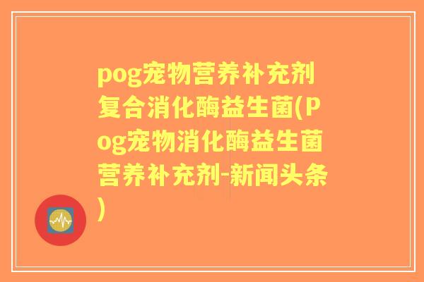 pog宠物营养补充剂复合消化酶益生菌(Pog宠物消化酶益生菌营养补充剂-新闻头条)