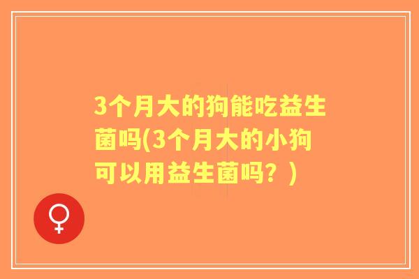 3个月大的狗能吃益生菌吗(3个月大的小狗可以用益生菌吗？)