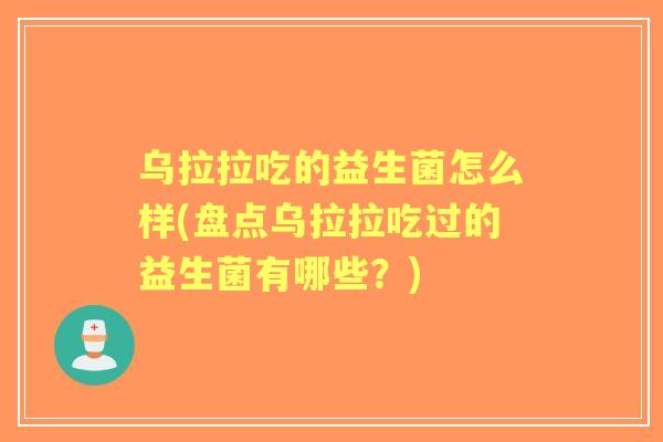 乌拉拉吃的益生菌怎么样(盘点乌拉拉吃过的益生菌有哪些？)