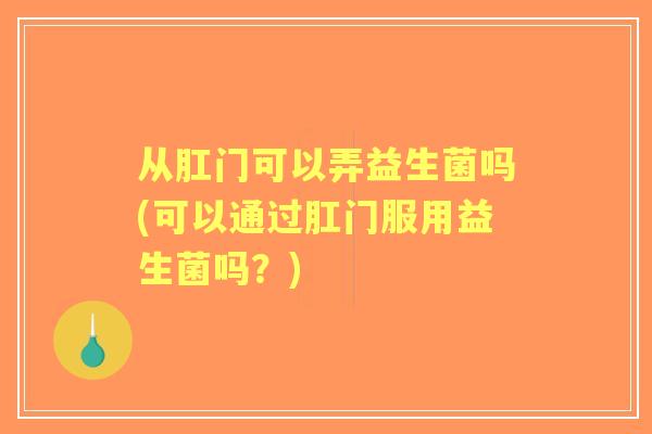 从肛门可以弄益生菌吗(可以通过肛门服用益生菌吗?) 从肛门可以弄益生菌吗(可以通过肛门服用益生菌吗?)