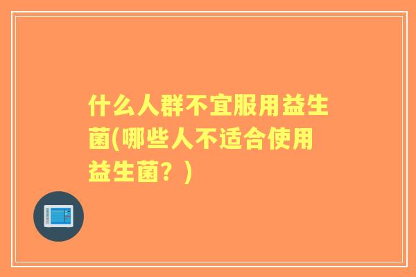 什么人群不宜服用益生菌(哪些人不适合使用益生菌?) 什么人群不宜服用益生菌(哪些人不适合使用益生菌?)