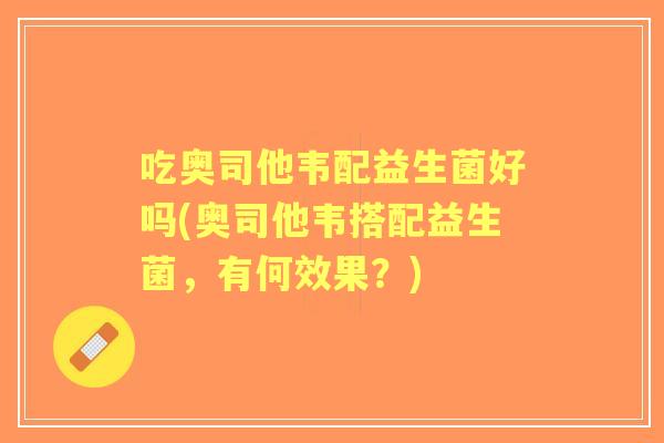 吃奥司他韦配益生菌好吗(奥司他韦搭配益生菌,有何效果?) 吃奥司他韦配益生菌好吗(奥司他韦搭配益生菌,有何效果?)