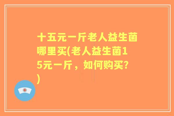 十五元一斤老人益生菌哪里买(老人益生菌15元一斤，如何购买？)