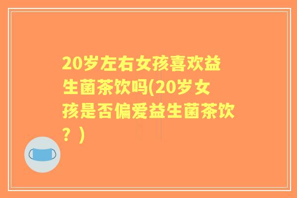 20岁左右女孩喜欢益生菌茶饮吗(20岁女孩是否偏爱益生菌茶饮?) 20岁左右女孩喜欢益生菌茶饮吗(20岁女孩是否偏爱益生菌茶饮?)